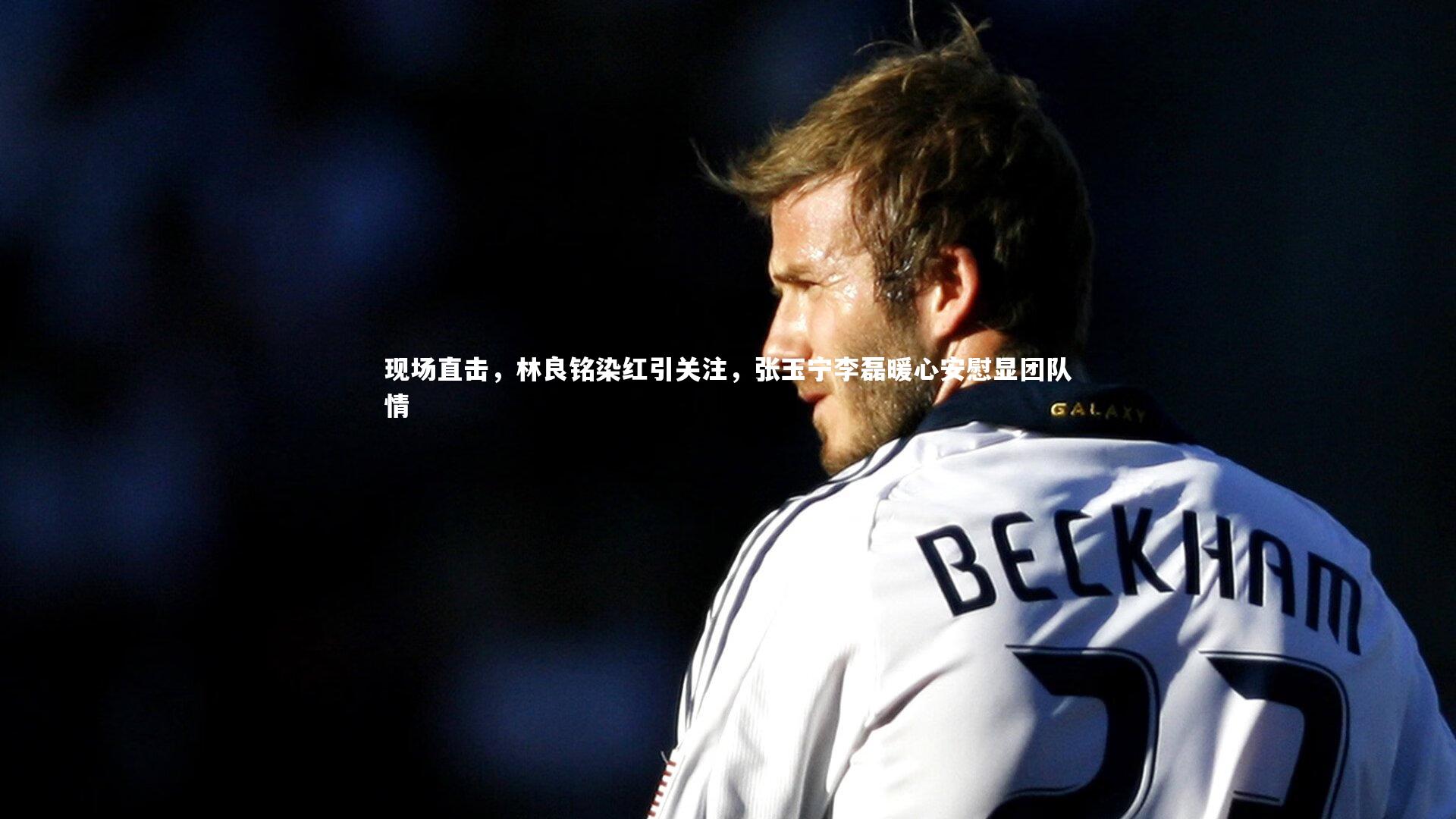 现场直击，林良铭染红引关注，张玉宁李磊暖心安慰显团队情